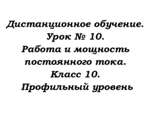 Дистанционное обучение. Урок № 10. Работа и мощность постоянного тока. Класс 10. Профильный уровень